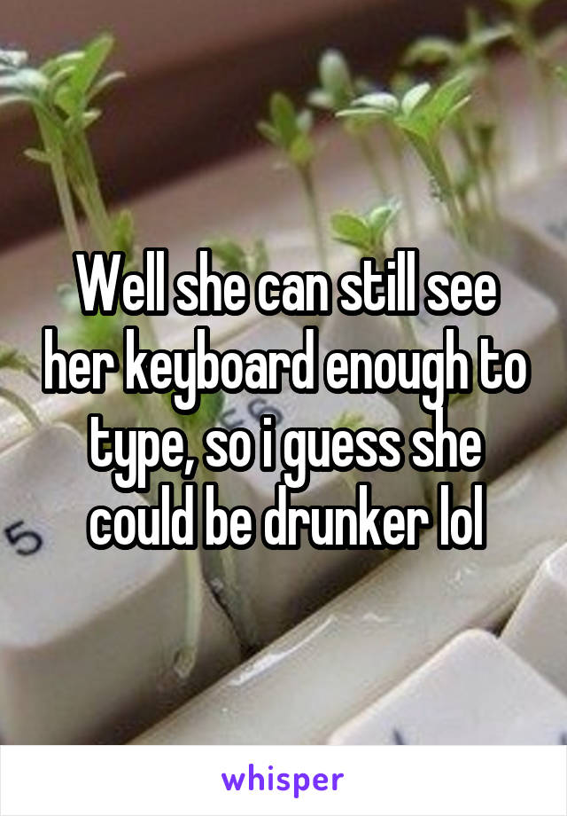 Well she can still see her keyboard enough to type, so i guess she could be drunker lol