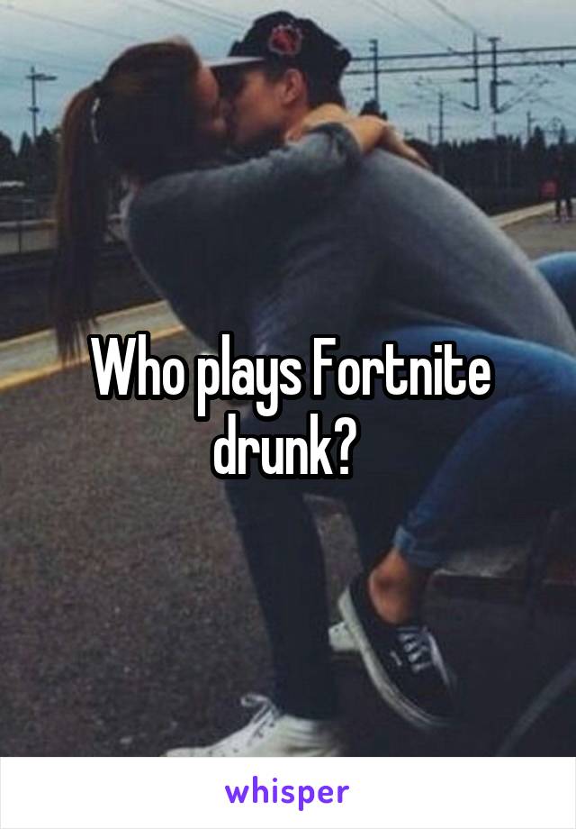 Who plays Fortnite drunk? 