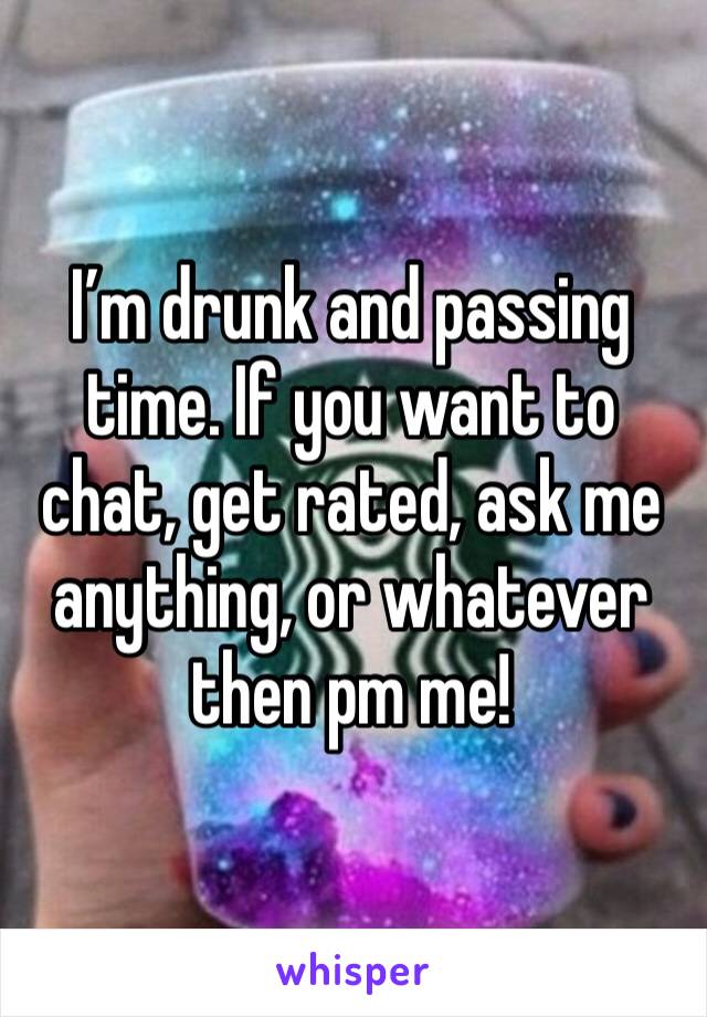 I’m drunk and passing time. If you want to chat, get rated, ask me anything, or whatever then pm me!