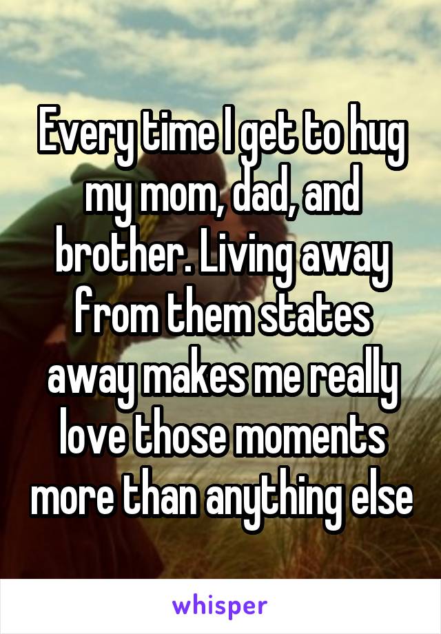Every time I get to hug my mom, dad, and brother. Living away from them states away makes me really love those moments more than anything else
