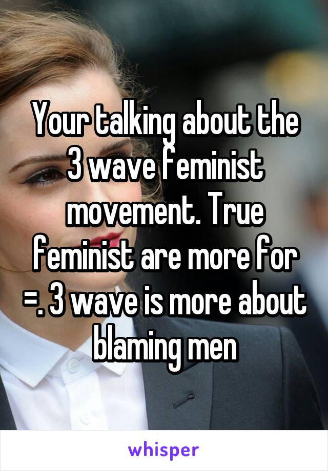 Your talking about the 3 wave feminist movement. True feminist are more for =. 3 wave is more about blaming men