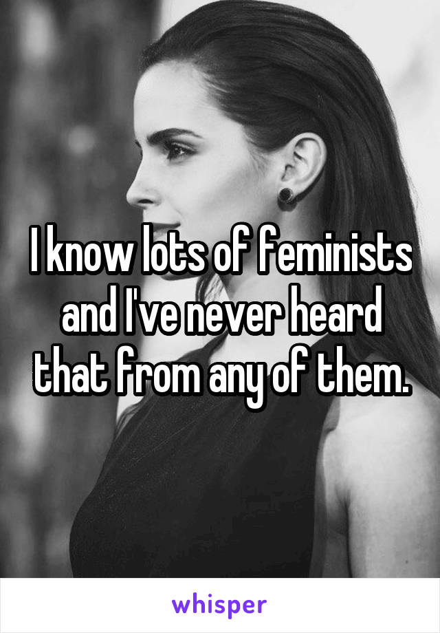 I know lots of feminists and I've never heard that from any of them.