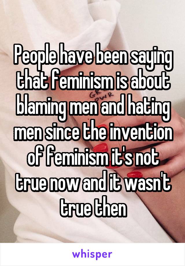 People have been saying that feminism is about blaming men and hating men since the invention of feminism it's not true now and it wasn't true then