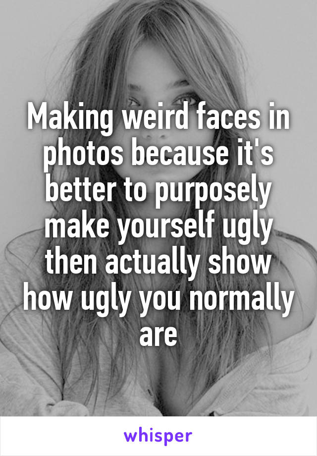 Making weird faces in photos because it's better to purposely make yourself ugly then actually show how ugly you normally are