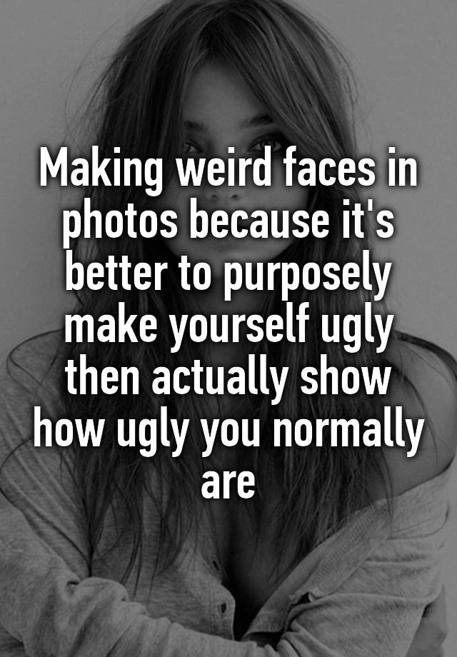 Making weird faces in photos because it's better to purposely make yourself ugly then actually show how ugly you normally are