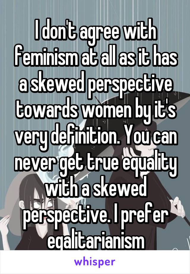 I don't agree with feminism at all as it has a skewed perspective towards women by it's very definition. You can never get true equality with a skewed perspective. I prefer egalitarianism