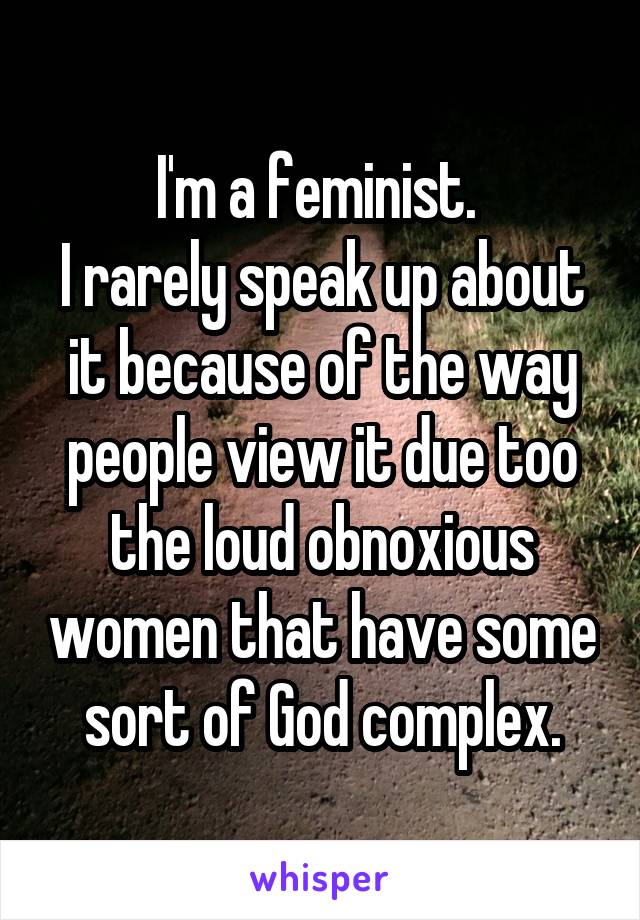 I'm a feminist. 
I rarely speak up about it because of the way people view it due too the loud obnoxious women that have some sort of God complex.