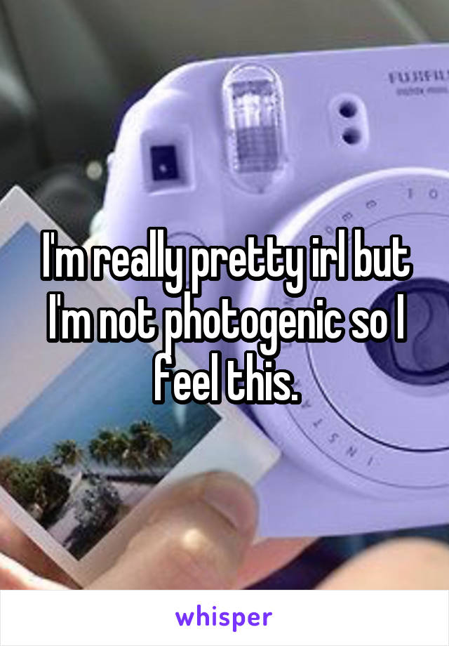 I'm really pretty irl but I'm not photogenic so I feel this.