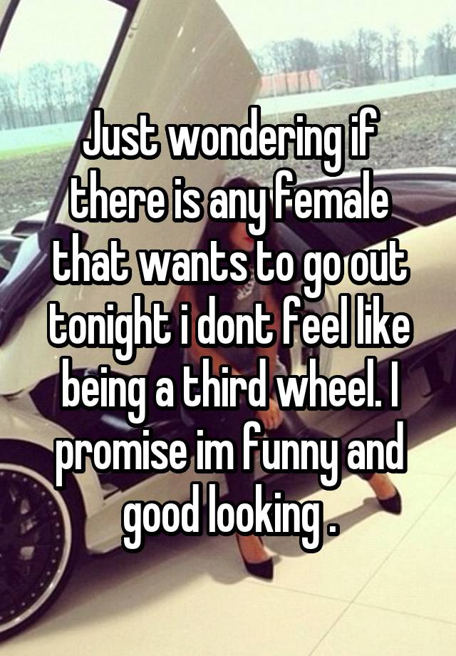 Just wondering if there is any female that wants to go out tonight i dont feel like being a third wheel. I promise im funny and good looking .