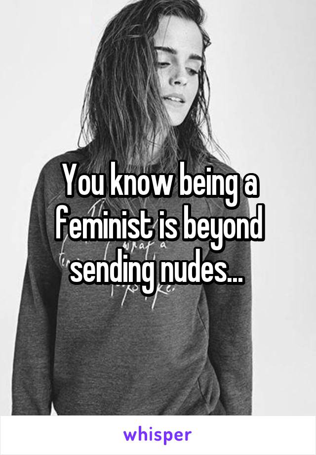 You know being a feminist is beyond sending nudes... 
