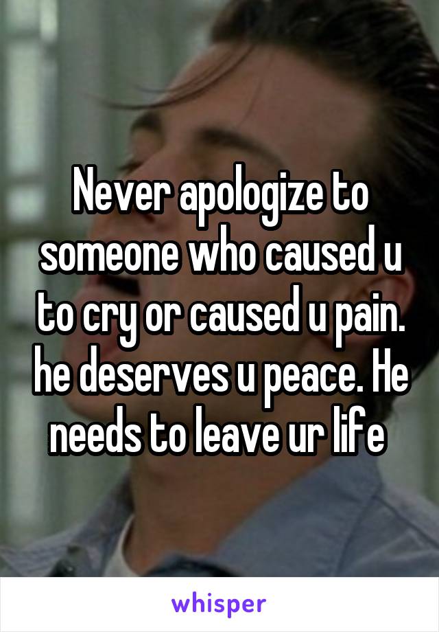 Never apologize to someone who caused u to cry or caused u pain. he deserves u peace. He needs to leave ur life 