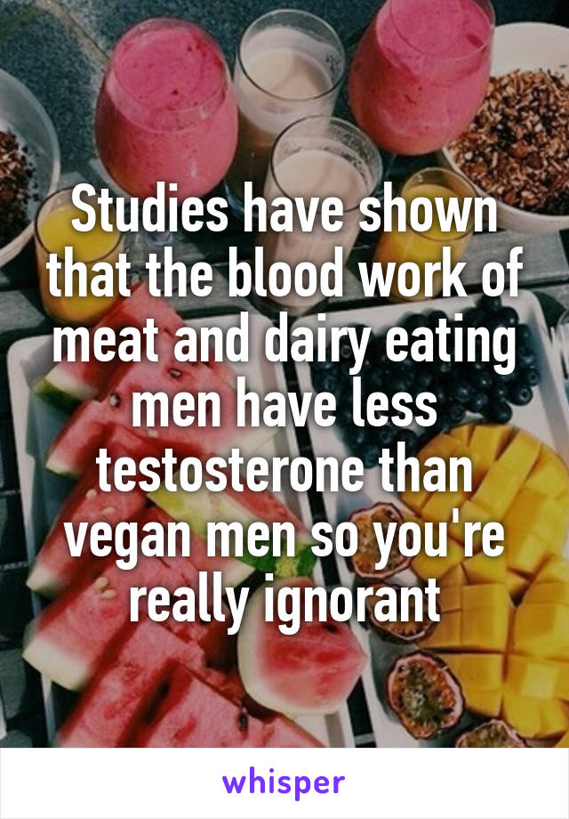 Studies have shown that the blood work of meat and dairy eating men have less testosterone than vegan men so you're really ignorant