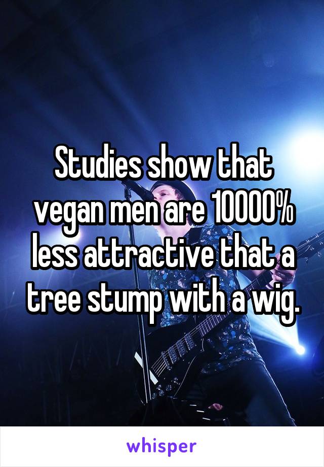 Studies show that vegan men are 10000% less attractive that a tree stump with a wig.