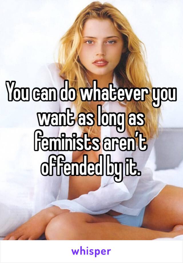 You can do whatever you want as long as feminists aren’t offended by it.
