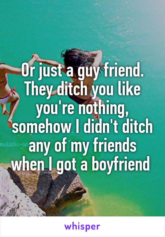 Or just a guy friend. They ditch you like you're nothing, somehow I didn't ditch any of my friends when I got a boyfriend 