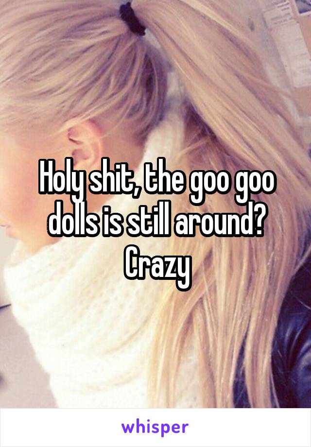 Holy shit, the goo goo dolls is still around? Crazy