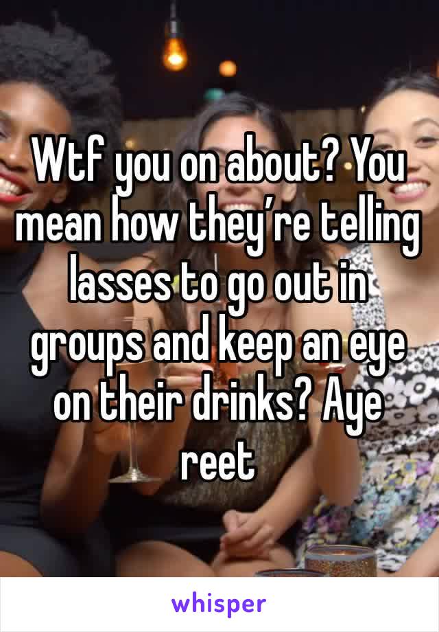 Wtf you on about? You mean how they’re telling lasses to go out in groups and keep an eye on their drinks? Aye reet