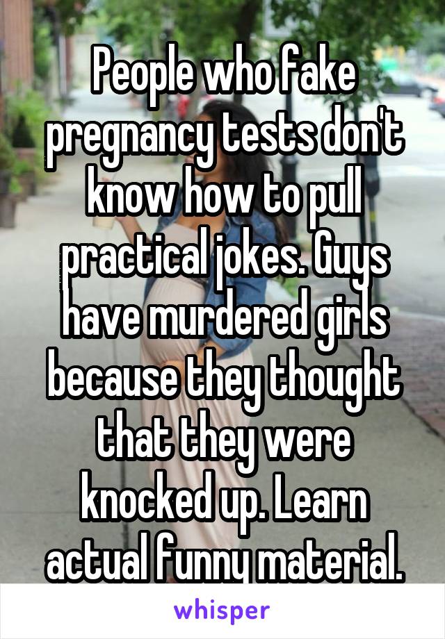 People who fake pregnancy tests don't know how to pull practical jokes. Guys have murdered girls because they thought that they were knocked up. Learn actual funny material.