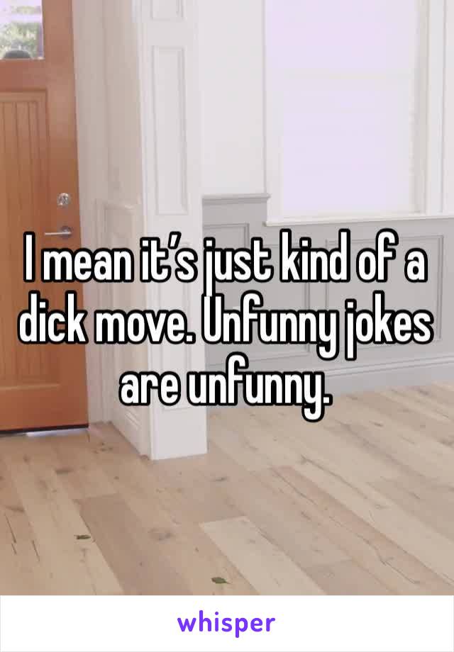 I mean it’s just kind of a dick move. Unfunny jokes are unfunny. 