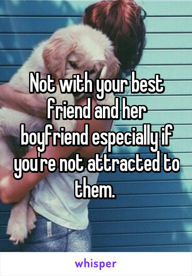 Not with your best friend and her boyfriend especially if you're not attracted to them. 