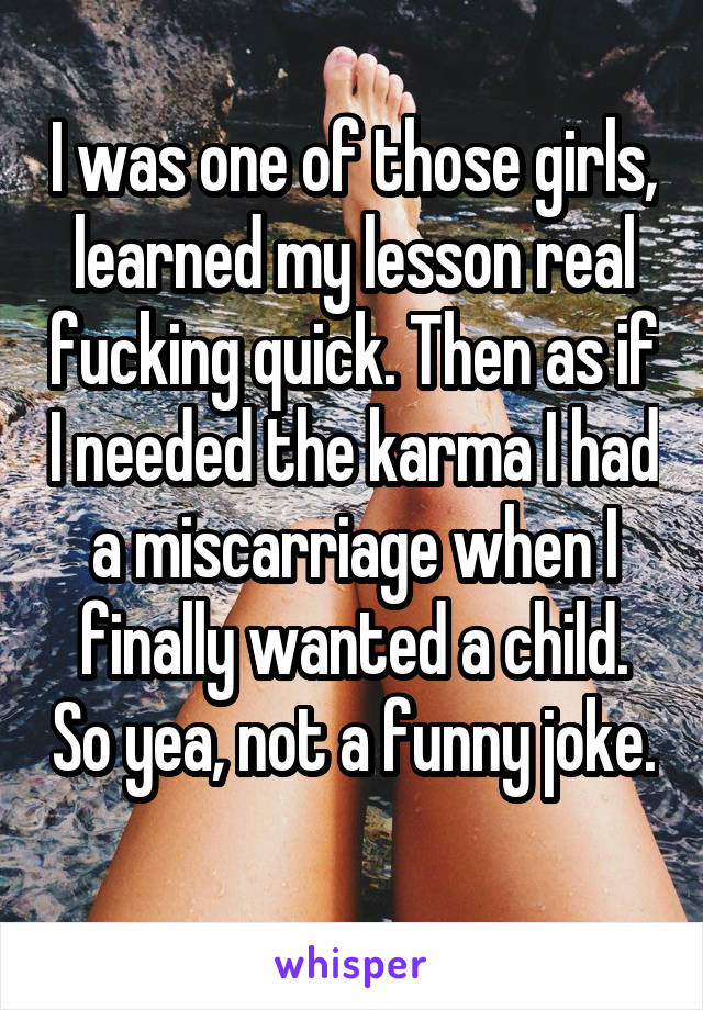 I was one of those girls, learned my lesson real fucking quick. Then as if I needed the karma I had a miscarriage when I finally wanted a child. So yea, not a funny joke. 