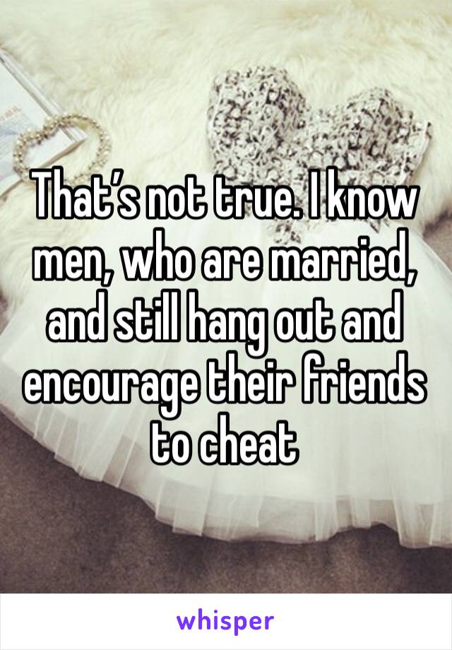 That’s not true. I know men, who are married, and still hang out and encourage their friends to cheat