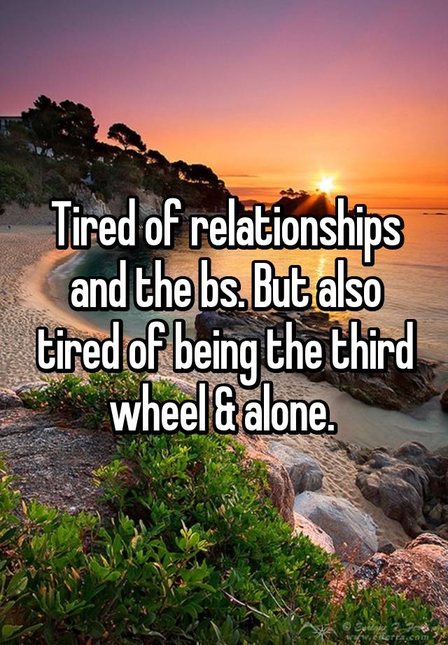 Tired of relationships and the bs. But also tired of being the third wheel & alone. 