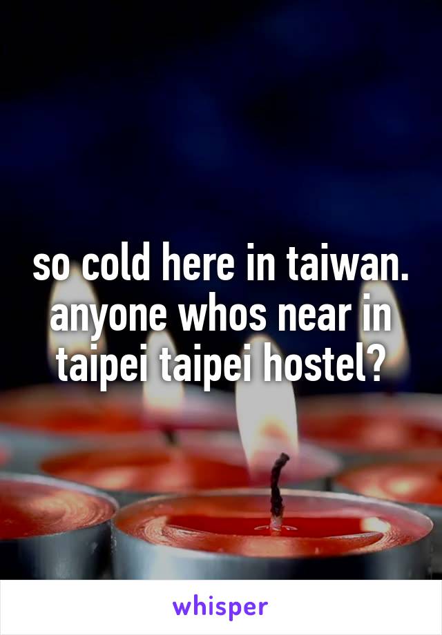 so cold here in taiwan. anyone whos near in taipei taipei hostel?