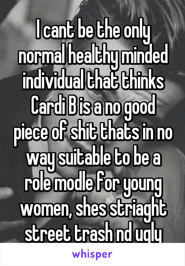 I cant be the only normal healthy minded individual that thinks Cardi B is a no good piece of shit thats in no way suitable to be a role modle for young women, shes striaght street trash nd ugly