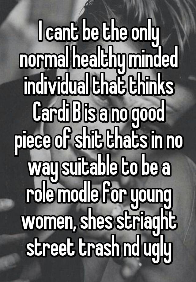 I cant be the only normal healthy minded individual that thinks Cardi B is a no good piece of shit thats in no way suitable to be a role modle for young women, shes striaght street trash nd ugly