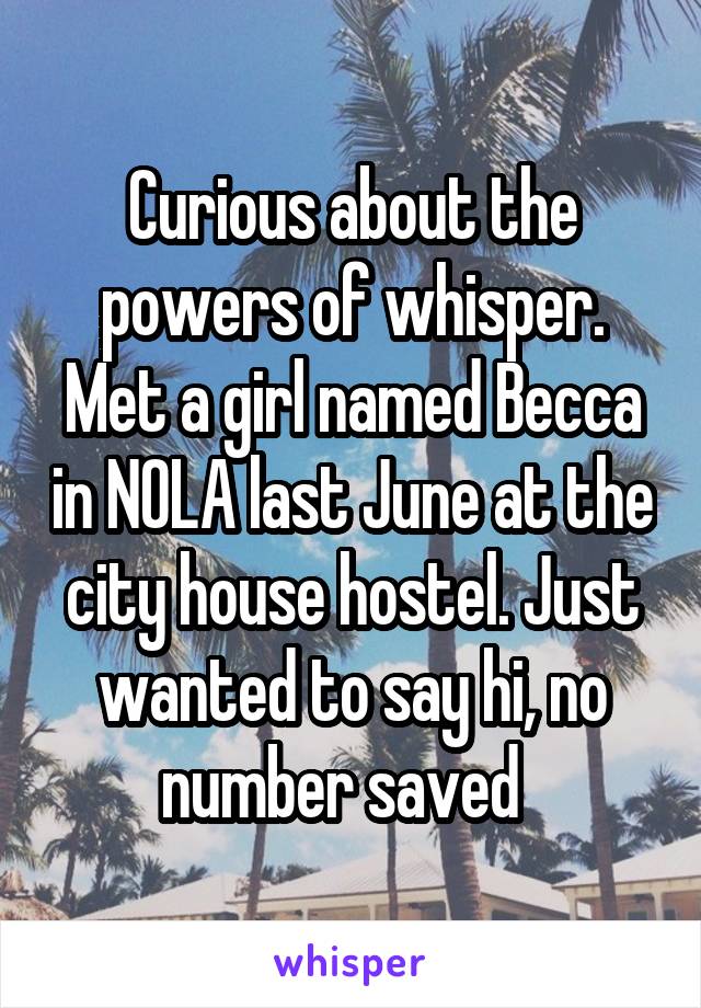 Curious about the powers of whisper.
Met a girl named Becca in NOLA last June at the city house hostel. Just wanted to say hi, no number saved  