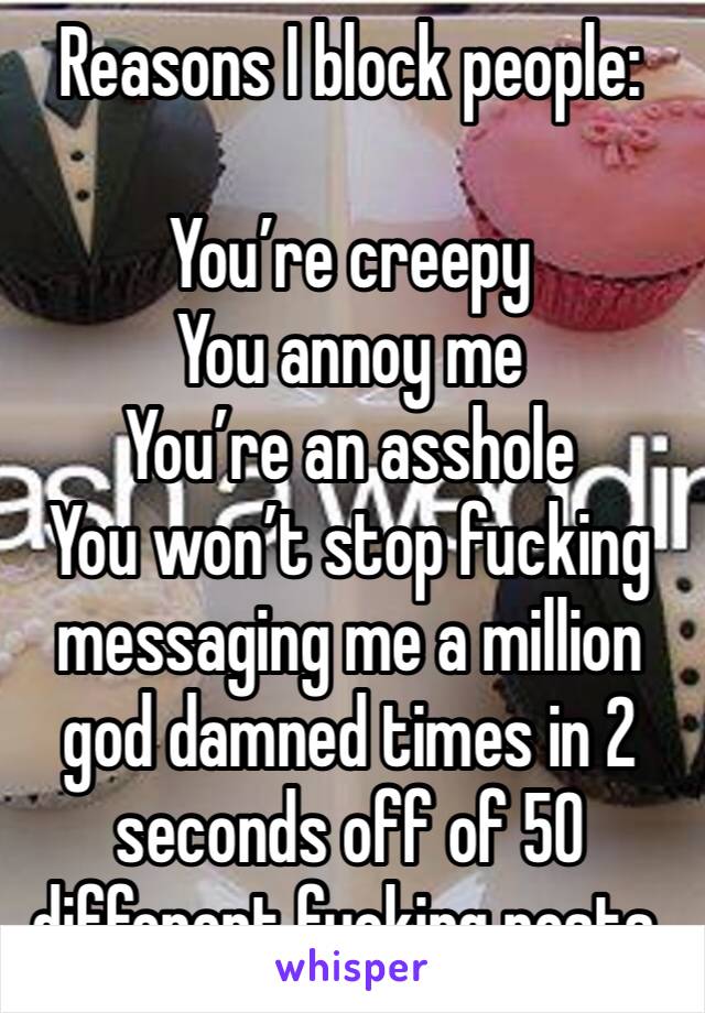 Reasons I block people:

You’re creepy 
You annoy me
You’re an asshole
You won’t stop fucking messaging me a million god damned times in 2 seconds off of 50 different fucking posts. 