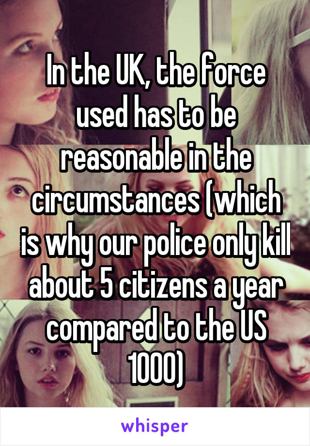 In the UK, the force used has to be reasonable in the circumstances (which is why our police only kill about 5 citizens a year compared to the US 1000)