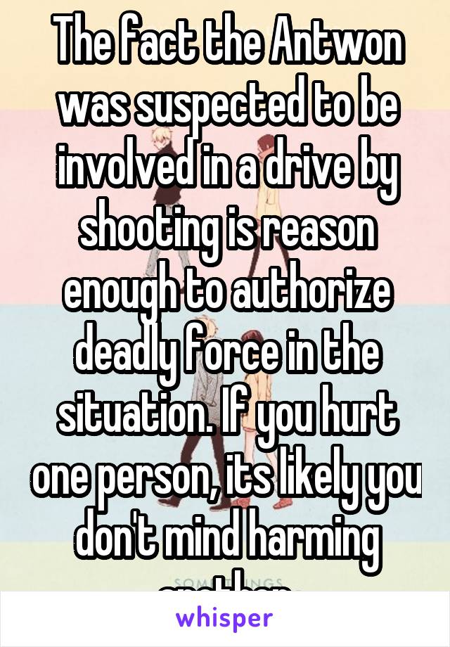 The fact the Antwon was suspected to be involved in a drive by shooting is reason enough to authorize deadly force in the situation. If you hurt one person, its likely you don't mind harming another.