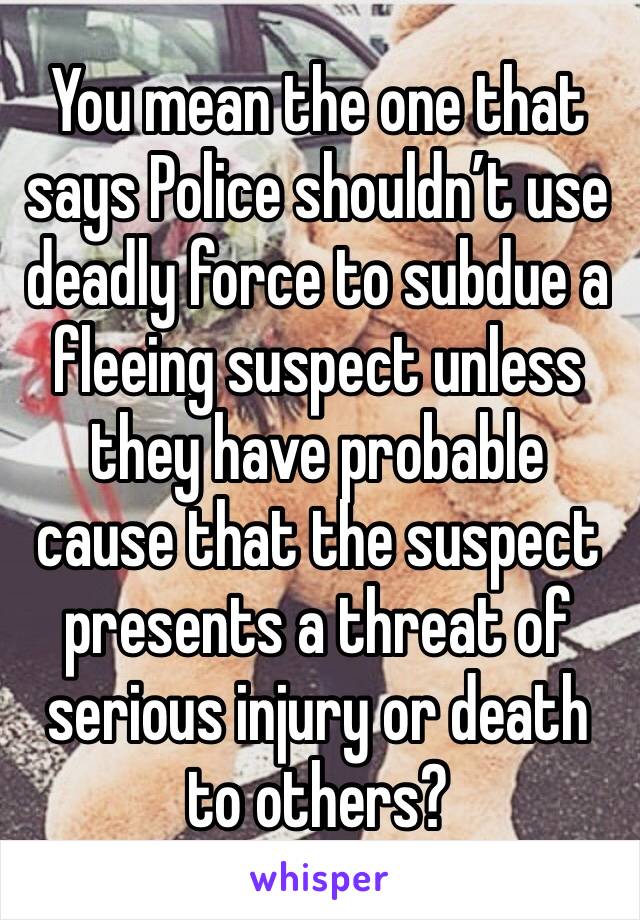 You mean the one that says Police shouldn’t use deadly force to subdue a fleeing suspect unless they have probable cause that the suspect presents a threat of serious injury or death to others?