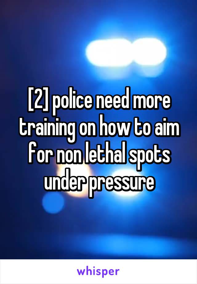 [2] police need more training on how to aim for non lethal spots under pressure