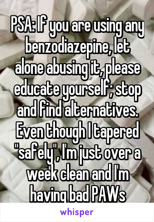 PSA: If you are using any benzodiazepine, let alone abusing it, please educate yourself; stop and find alternatives. Even though I tapered "safely", I'm just over a week clean and I'm having bad PAWs