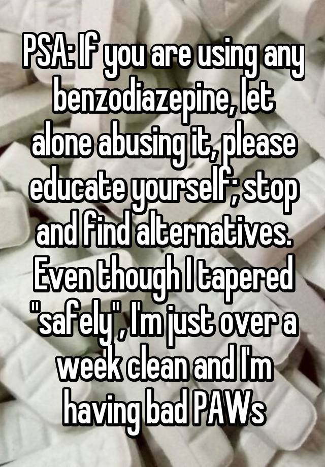 PSA: If you are using any benzodiazepine, let alone abusing it, please educate yourself; stop and find alternatives. Even though I tapered "safely", I'm just over a week clean and I'm having bad PAWs