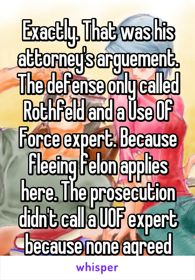 Exactly. That was his attorney's arguement. The defense only called Rothfeld and a Use Of Force expert. Because fleeing felon applies here. The prosecution didn't call a UOF expert because none agreed