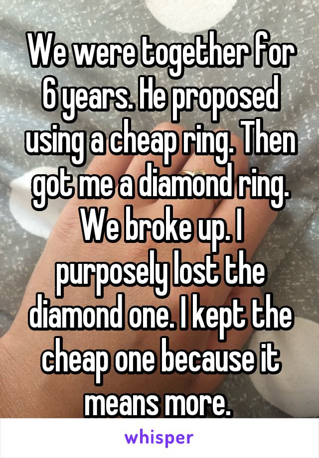 We were together for 6 years. He proposed using a cheap ring. Then got me a diamond ring. We broke up. I purposely lost the diamond one. I kept the cheap one because it means more. 