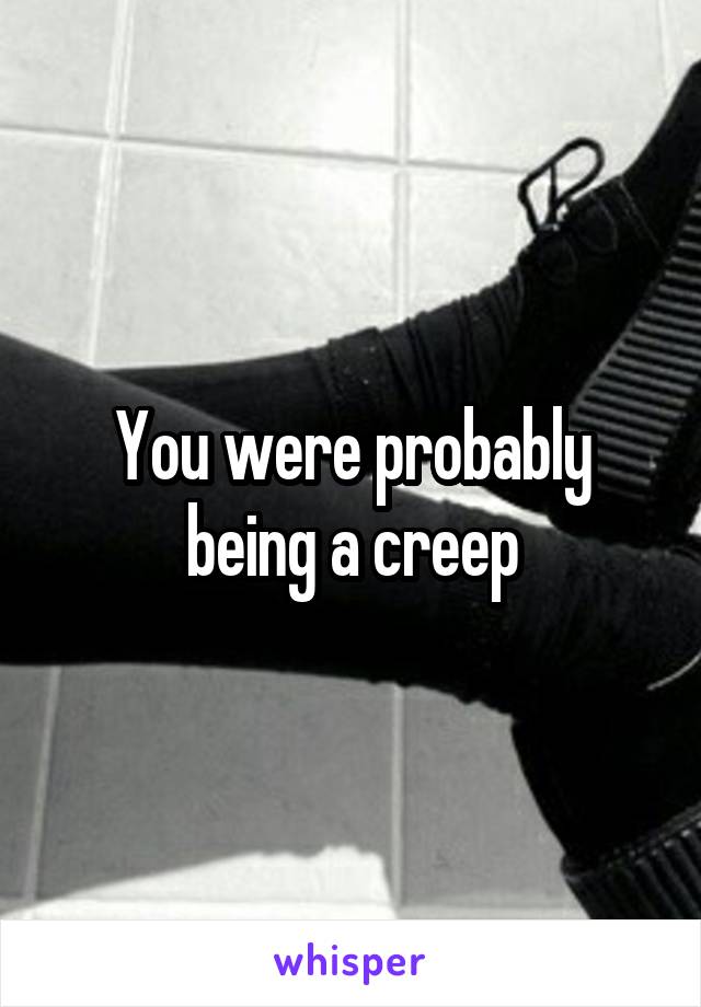 You were probably being a creep