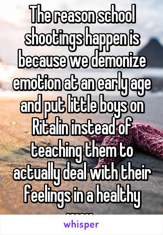 The reason school shootings happen is because we demonize emotion at an early age and put little boys on Ritalin instead of teaching them to actually deal with their feelings in a healthy way. 