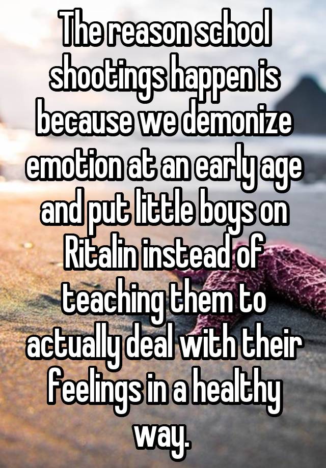 The reason school shootings happen is because we demonize emotion at an early age and put little boys on Ritalin instead of teaching them to actually deal with their feelings in a healthy way. 