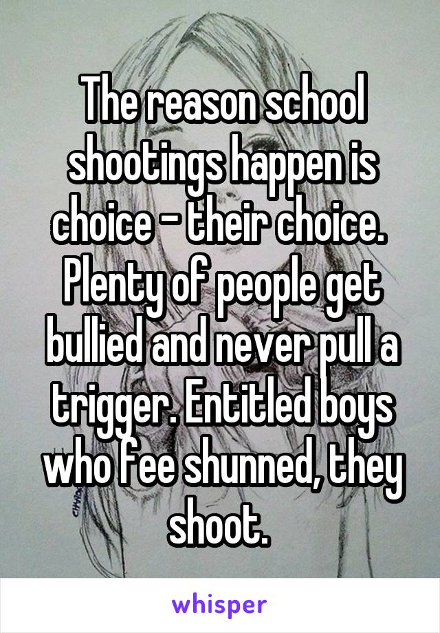 The reason school shootings happen is choice - their choice. 
Plenty of people get bullied and never pull a trigger. Entitled boys who fee shunned, they shoot. 