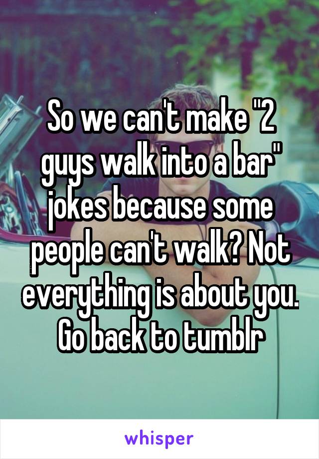 So we can't make "2 guys walk into a bar" jokes because some people can't walk? Not everything is about you. Go back to tumblr