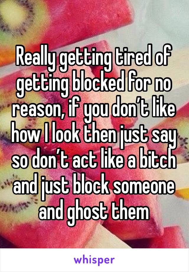 Really getting tired of getting blocked for no reason, if you don’t like how I look then just say so don’t act like a bitch and just block someone and ghost them