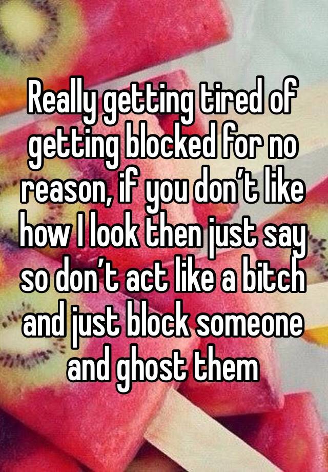 Really getting tired of getting blocked for no reason, if you don’t like how I look then just say so don’t act like a bitch and just block someone and ghost them