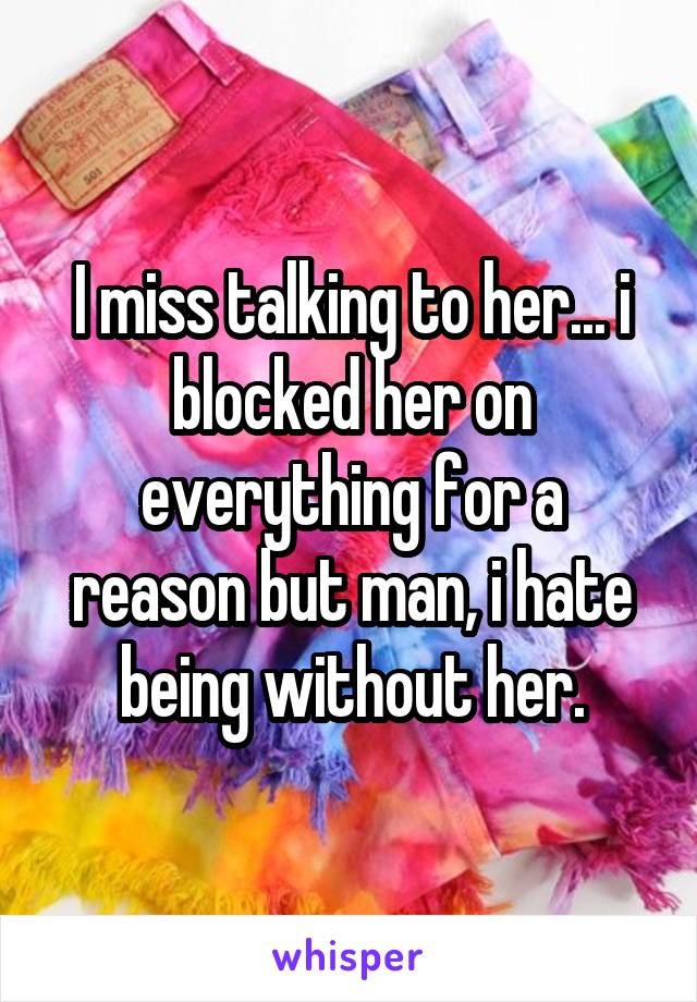 I miss talking to her... i blocked her on everything for a reason but man, i hate being without her.