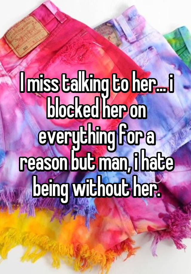 I miss talking to her... i blocked her on everything for a reason but man, i hate being without her.