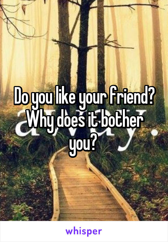 Do you like your friend? Why does it bother you? 